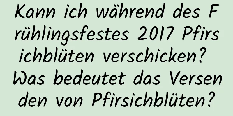 Kann ich während des Frühlingsfestes 2017 Pfirsichblüten verschicken? Was bedeutet das Versenden von Pfirsichblüten?