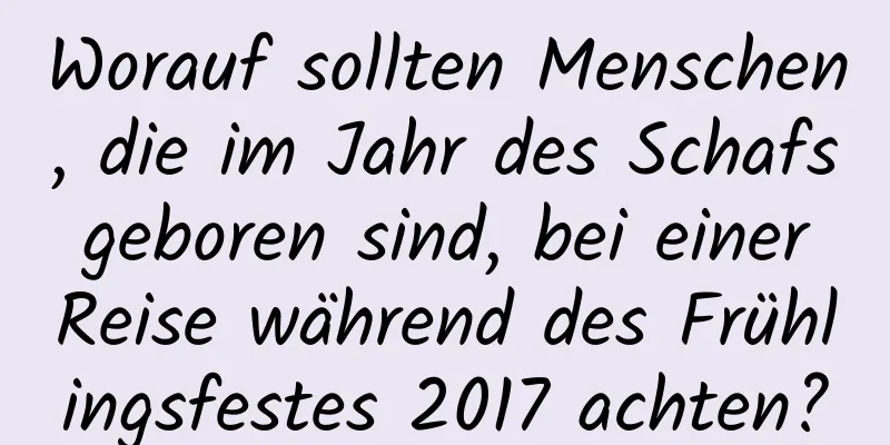 Worauf sollten Menschen, die im Jahr des Schafs geboren sind, bei einer Reise während des Frühlingsfestes 2017 achten?