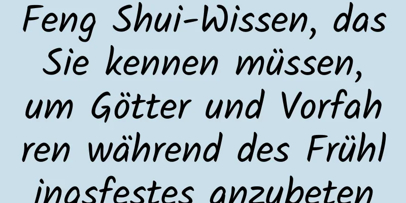 Feng Shui-Wissen, das Sie kennen müssen, um Götter und Vorfahren während des Frühlingsfestes anzubeten