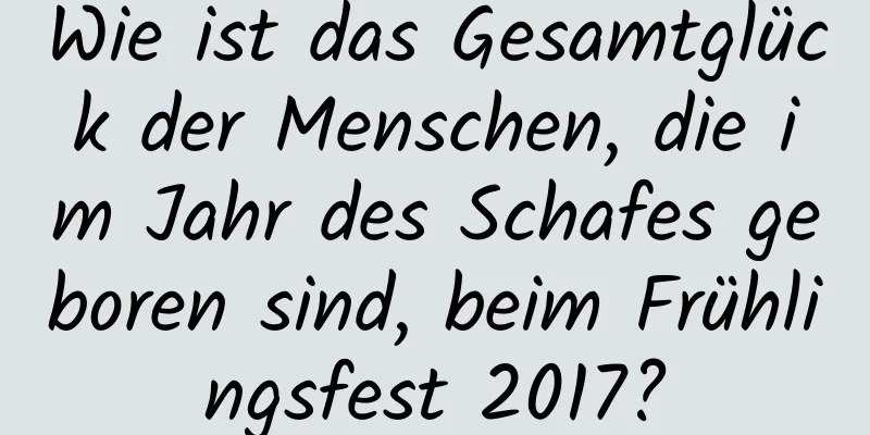 Wie ist das Gesamtglück der Menschen, die im Jahr des Schafes geboren sind, beim Frühlingsfest 2017?