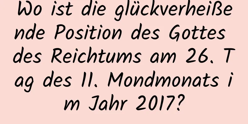 Wo ist die glückverheißende Position des Gottes des Reichtums am 26. Tag des 11. Mondmonats im Jahr 2017?