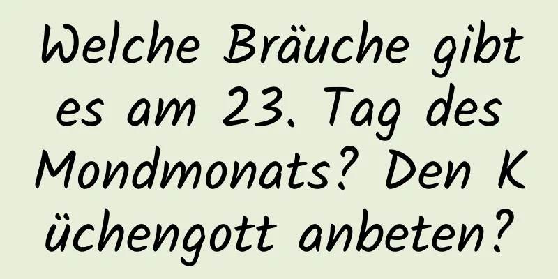 Welche Bräuche gibt es am 23. Tag des Mondmonats? Den Küchengott anbeten?