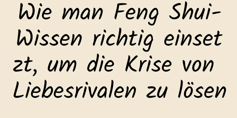 Wie man Feng Shui-Wissen richtig einsetzt, um die Krise von Liebesrivalen zu lösen