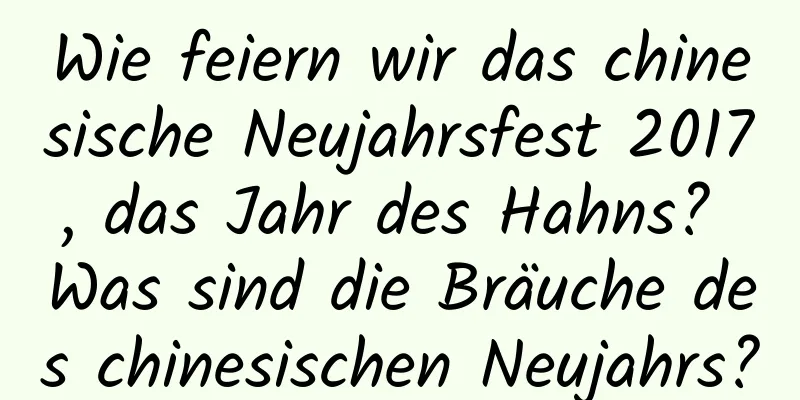 Wie feiern wir das chinesische Neujahrsfest 2017, das Jahr des Hahns? Was sind die Bräuche des chinesischen Neujahrs?