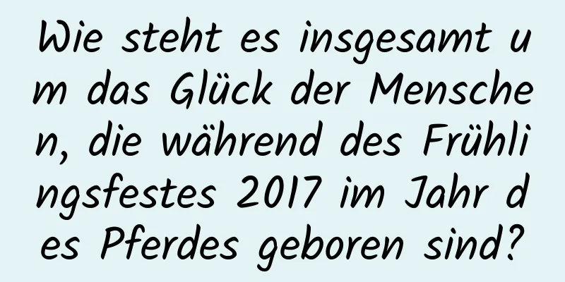 Wie steht es insgesamt um das Glück der Menschen, die während des Frühlingsfestes 2017 im Jahr des Pferdes geboren sind?