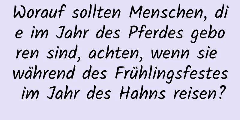 Worauf sollten Menschen, die im Jahr des Pferdes geboren sind, achten, wenn sie während des Frühlingsfestes im Jahr des Hahns reisen?