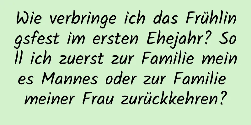 Wie verbringe ich das Frühlingsfest im ersten Ehejahr? Soll ich zuerst zur Familie meines Mannes oder zur Familie meiner Frau zurückkehren?