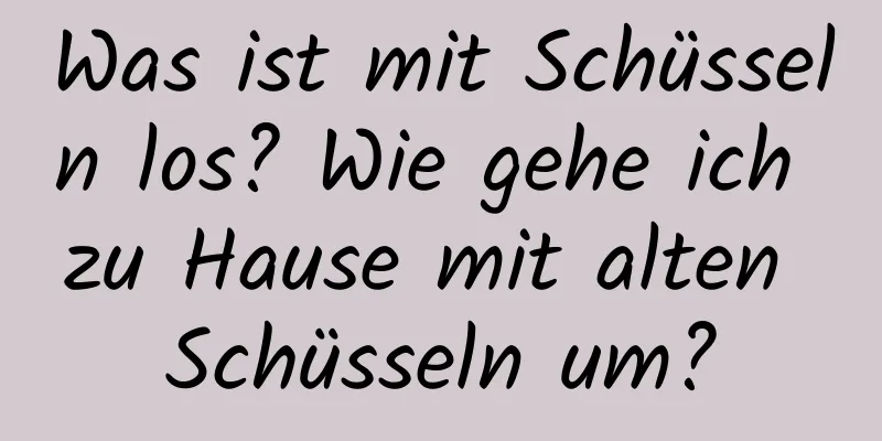 Was ist mit Schüsseln los? Wie gehe ich zu Hause mit alten Schüsseln um?