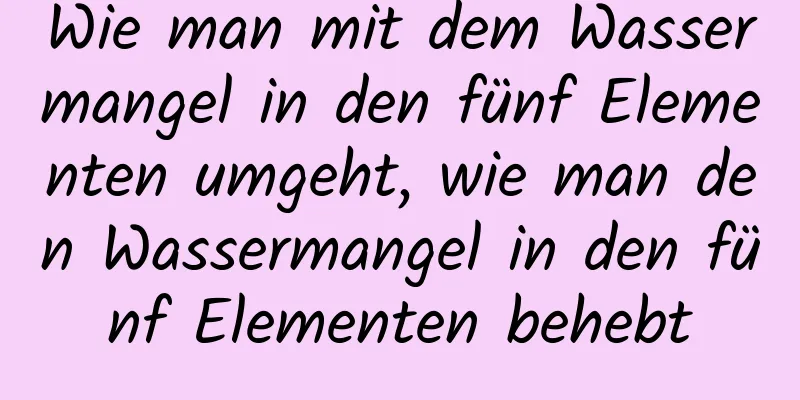 Wie man mit dem Wassermangel in den fünf Elementen umgeht, wie man den Wassermangel in den fünf Elementen behebt