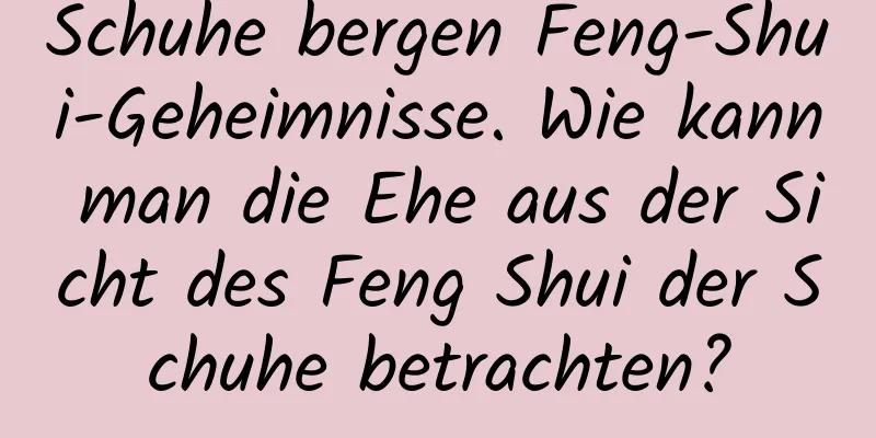 Schuhe bergen Feng-Shui-Geheimnisse. Wie kann man die Ehe aus der Sicht des Feng Shui der Schuhe betrachten?