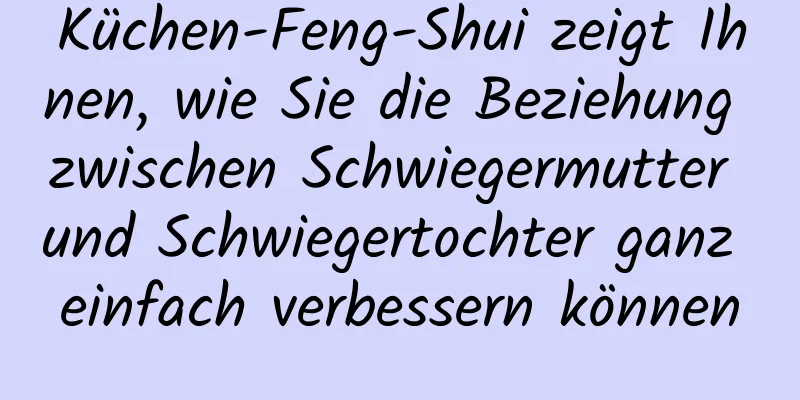 Küchen-Feng-Shui zeigt Ihnen, wie Sie die Beziehung zwischen Schwiegermutter und Schwiegertochter ganz einfach verbessern können