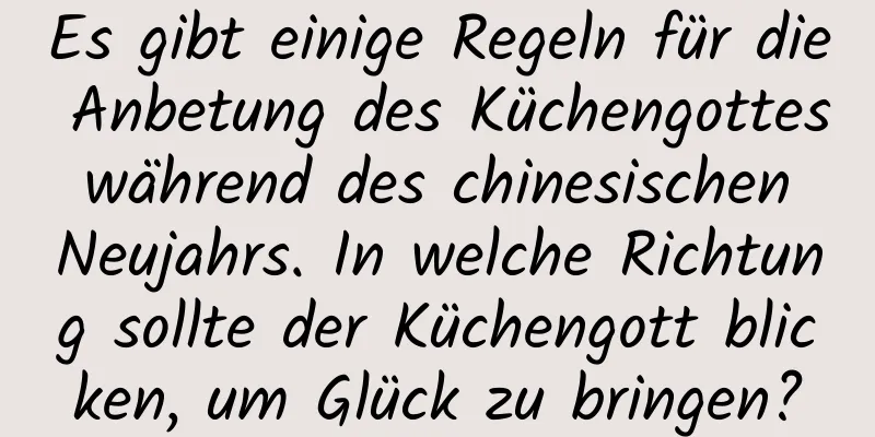 Es gibt einige Regeln für die Anbetung des Küchengottes während des chinesischen Neujahrs. In welche Richtung sollte der Küchengott blicken, um Glück zu bringen?