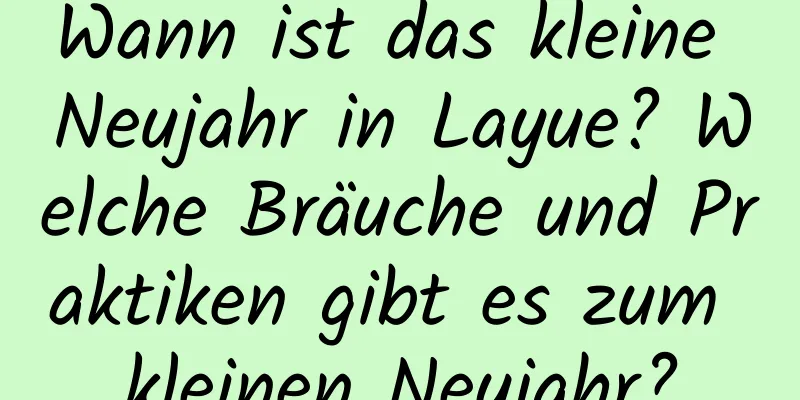 Wann ist das kleine Neujahr in Layue? Welche Bräuche und Praktiken gibt es zum kleinen Neujahr?