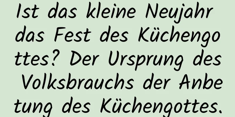 Ist das kleine Neujahr das Fest des Küchengottes? Der Ursprung des Volksbrauchs der Anbetung des Küchengottes.