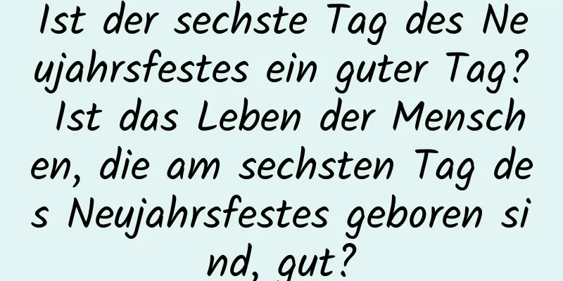 Ist der sechste Tag des Neujahrsfestes ein guter Tag? Ist das Leben der Menschen, die am sechsten Tag des Neujahrsfestes geboren sind, gut?