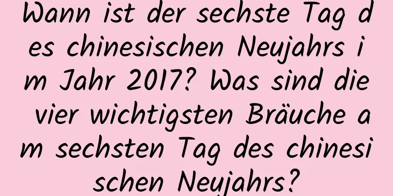 Wann ist der sechste Tag des chinesischen Neujahrs im Jahr 2017? Was sind die vier wichtigsten Bräuche am sechsten Tag des chinesischen Neujahrs?