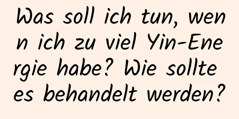 Was soll ich tun, wenn ich zu viel Yin-Energie habe? Wie sollte es behandelt werden?