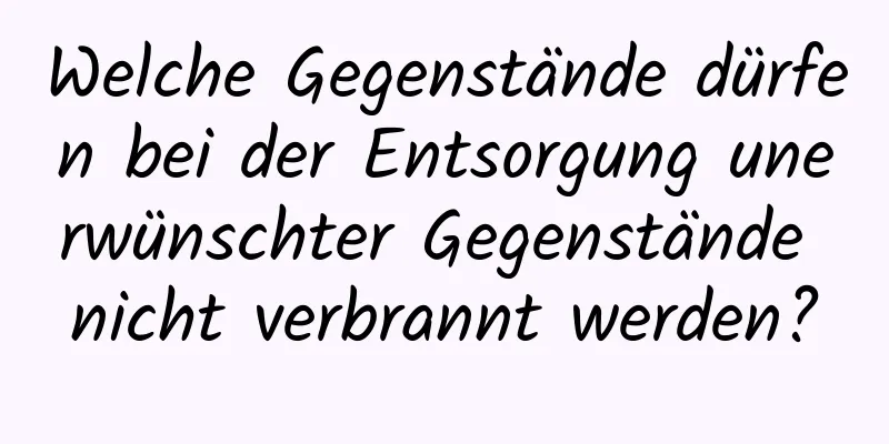 Welche Gegenstände dürfen bei der Entsorgung unerwünschter Gegenstände nicht verbrannt werden?