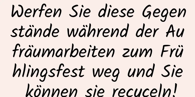 Werfen Sie diese Gegenstände während der Aufräumarbeiten zum Frühlingsfest weg und Sie können sie recyceln!