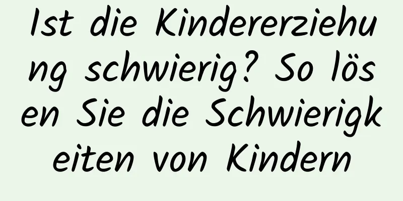 Ist die Kindererziehung schwierig? So lösen Sie die Schwierigkeiten von Kindern