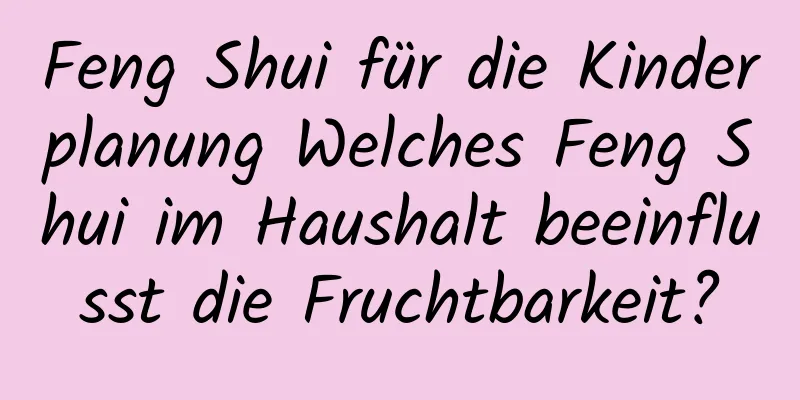 Feng Shui für die Kinderplanung Welches Feng Shui im ​​Haushalt beeinflusst die Fruchtbarkeit?