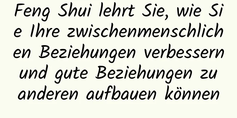 Feng Shui lehrt Sie, wie Sie Ihre zwischenmenschlichen Beziehungen verbessern und gute Beziehungen zu anderen aufbauen können