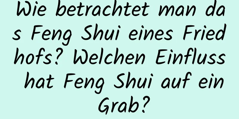 Wie betrachtet man das Feng Shui eines Friedhofs? Welchen Einfluss hat Feng Shui auf ein Grab?