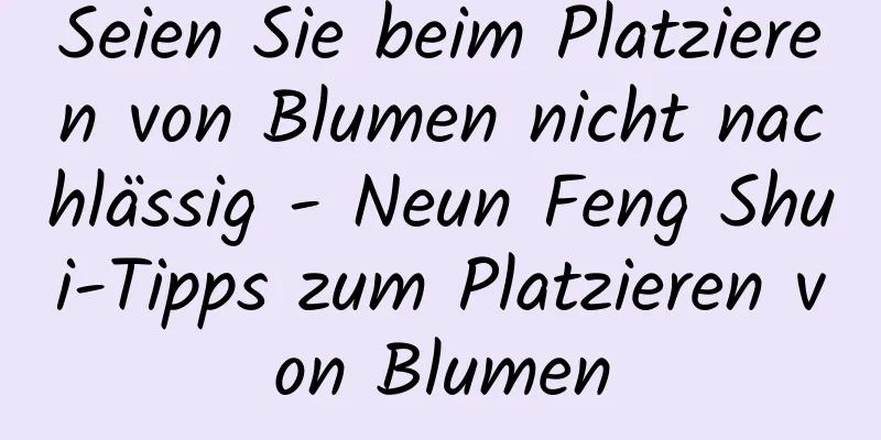 Seien Sie beim Platzieren von Blumen nicht nachlässig - Neun Feng Shui-Tipps zum Platzieren von Blumen