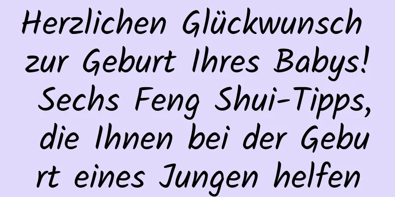 Herzlichen Glückwunsch zur Geburt Ihres Babys! Sechs Feng Shui-Tipps, die Ihnen bei der Geburt eines Jungen helfen