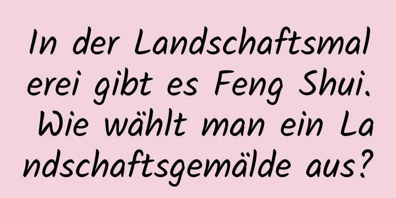 In der Landschaftsmalerei gibt es Feng Shui. Wie wählt man ein Landschaftsgemälde aus?