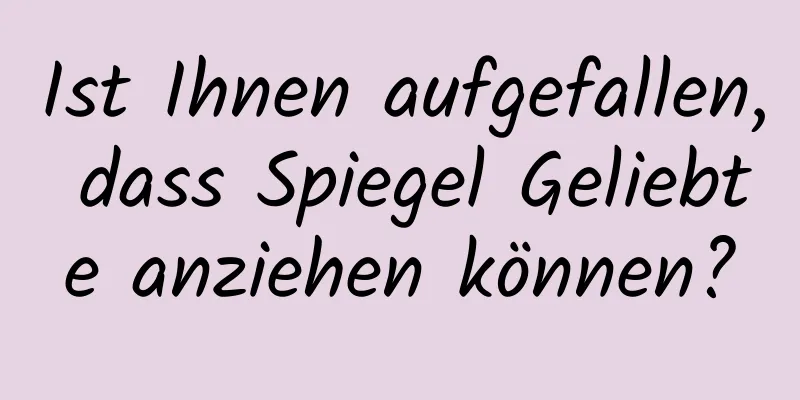 Ist Ihnen aufgefallen, dass Spiegel Geliebte anziehen können?